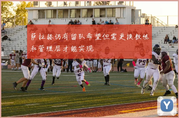 萨拉赫仍有留队希望但需更换教练和管理层才能实现