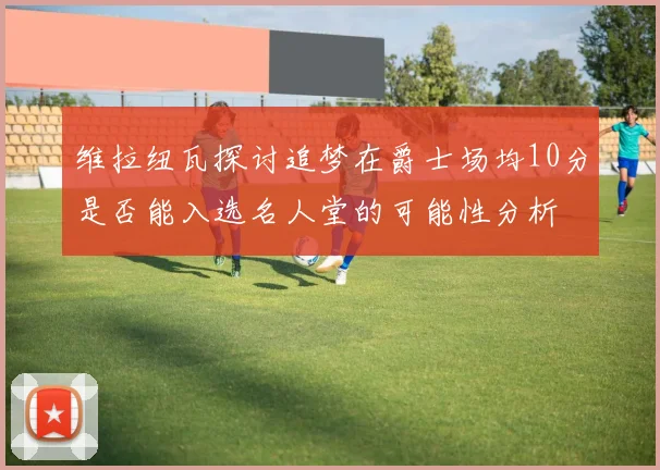 维拉纽瓦探讨追梦在爵士场均10分是否能入选名人堂的可能性分析