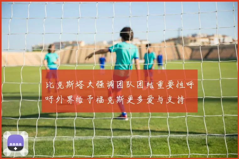 比克斯塔夫强调团队团结重要性呼吁外界给予福克斯更多爱与支持