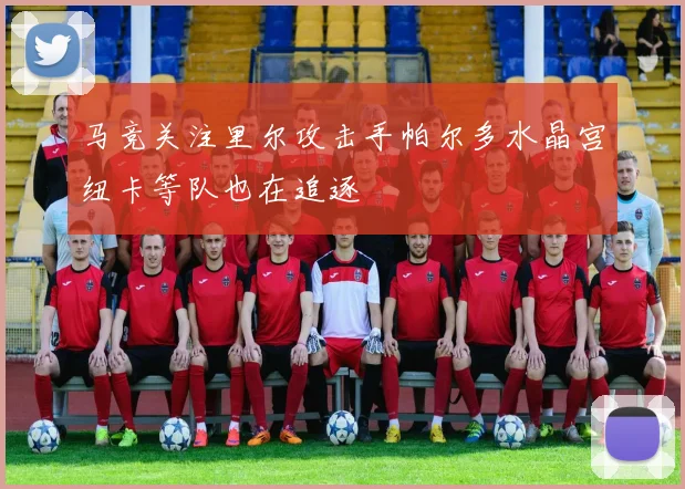 马竞关注里尔攻击手帕尔多水晶宫纽卡等队也在追逐