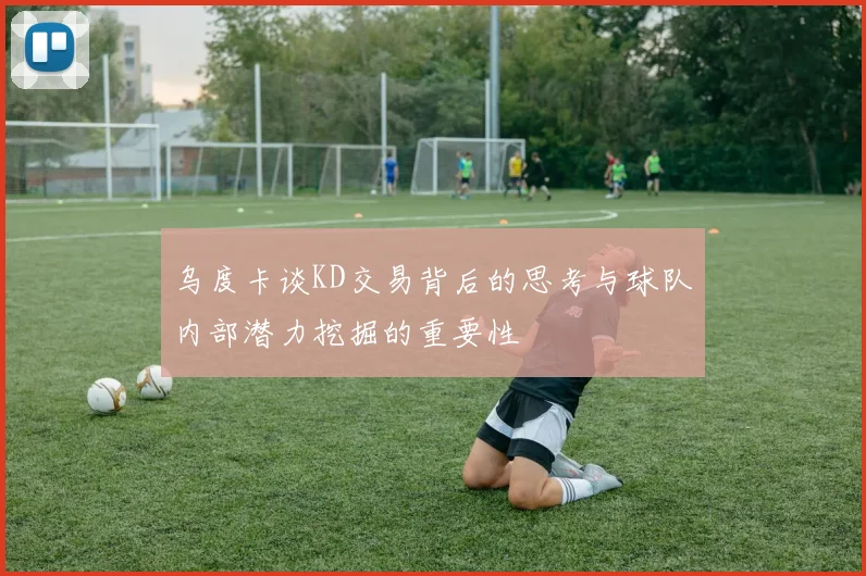 乌度卡谈KD交易背后的思考与球队内部潜力挖掘的重要性