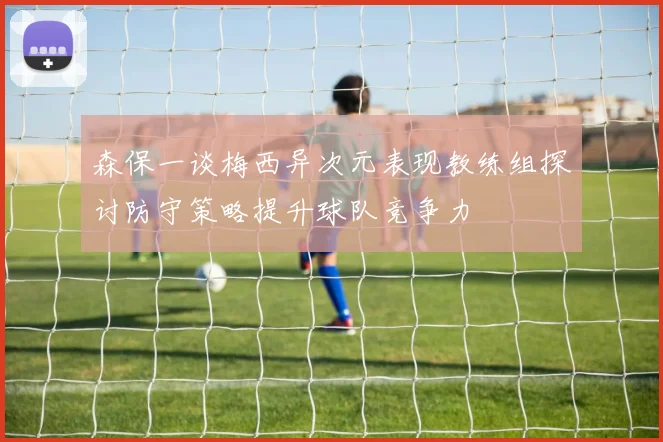 森保一谈梅西异次元表现教练组探讨防守策略提升球队竞争力