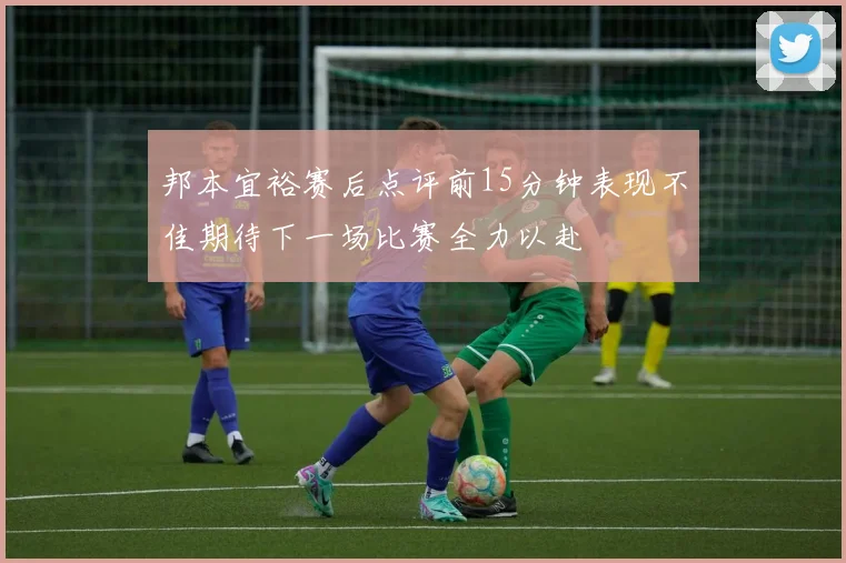 邦本宜裕赛后点评前15分钟表现不佳期待下一场比赛全力以赴