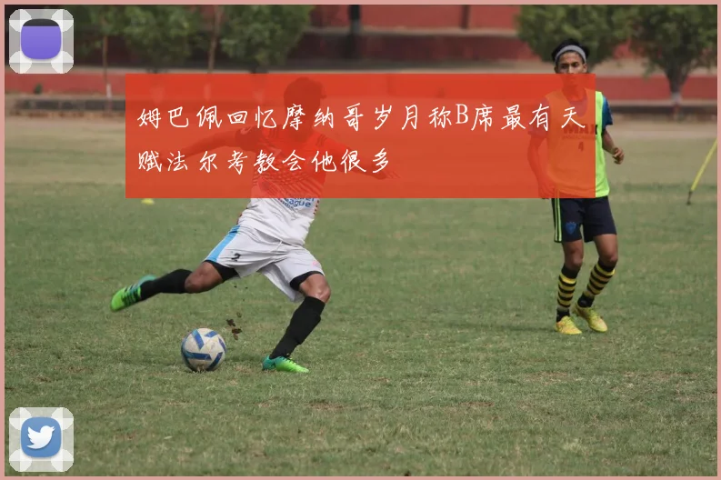姆巴佩回忆摩纳哥岁月称B席最有天赋法尔考教会他很多