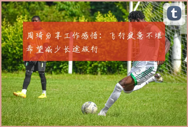 周琦分享工作感悟：飞行疲惫不堪希望减少长途旅行
