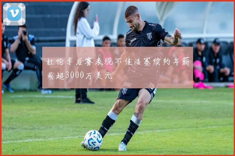 杜伦季后赛表现不佳活塞续约年薪或超3000万美元