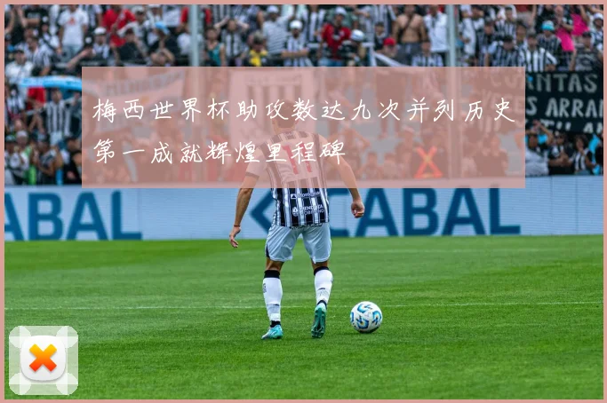 梅西世界杯助攻数达九次并列历史第一成就辉煌里程碑