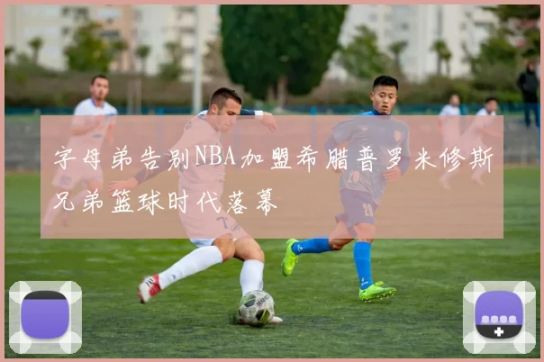 字母弟告别NBA加盟希腊普罗米修斯兄弟篮球时代落幕