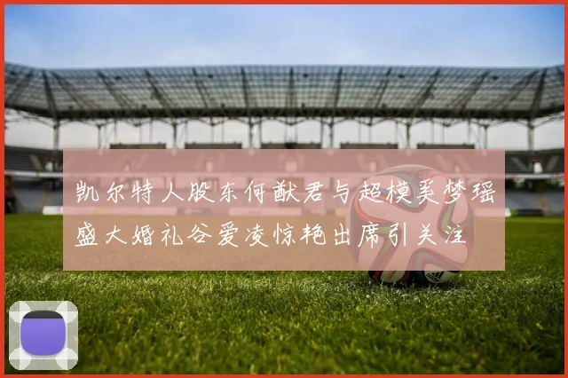 凯尔特人股东何猷君与超模奚梦瑶盛大婚礼谷爱凌惊艳出席引关注