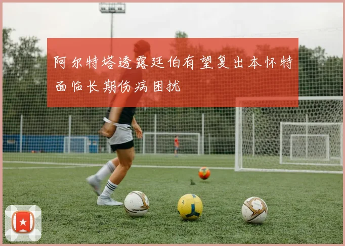 阿尔特塔透露廷伯有望复出本怀特面临长期伤病困扰