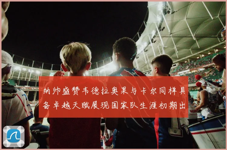 纳帅盛赞韦德拉奥果与卡尔同样具备卓越天赋展现国家队生涯初期出色表现