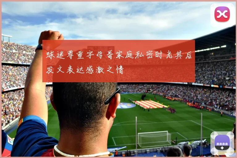 球迷尊重字母哥家庭私密时光其后发文表达感激之情