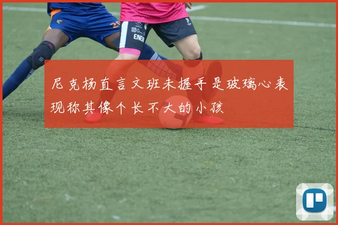 尼克杨直言文班未握手是玻璃心表现称其像个长不大的小孩