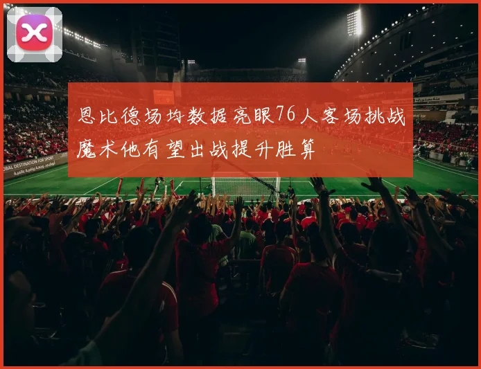 恩比德场均数据亮眼76人客场挑战魔术他有望出战提升胜算