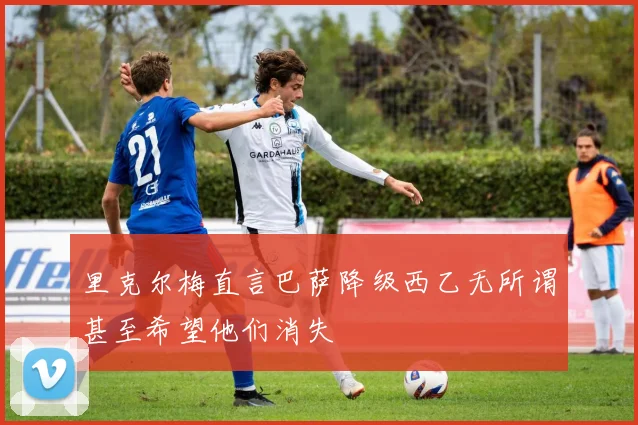 里克尔梅直言巴萨降级西乙无所谓甚至希望他们消失
