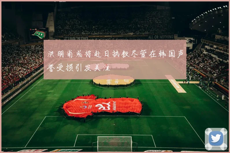 洪明甫或将赴日执教尽管在韩国声誉受损引发关注