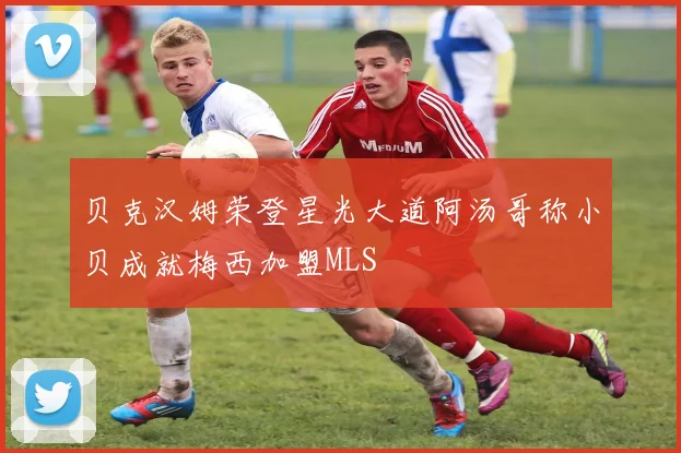 贝克汉姆荣登星光大道阿汤哥称小贝成就梅西加盟MLS