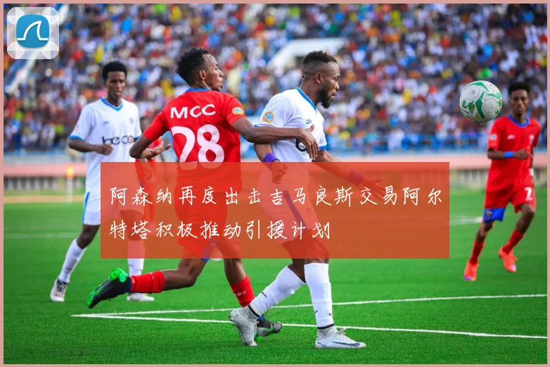 阿森纳再度出击吉马良斯交易阿尔特塔积极推动引援计划