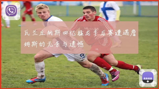 瓦兰丘纳斯回忆猛龙季后赛遭遇詹姆斯的无奈与遗憾
