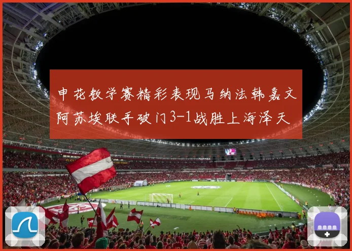 申花教学赛精彩表现马纳法韩嘉文阿苏埃联手破门3-1战胜上海泽天