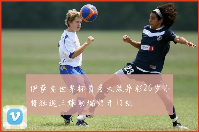 伊萨克世界杯首秀大放异彩26岁小将独造三球助瑞典开门红
