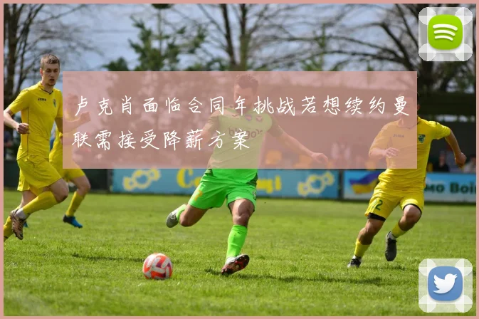 卢克肖面临合同年挑战若想续约曼联需接受降薪方案