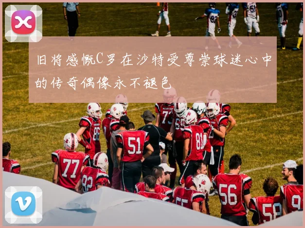 旧将感慨C罗在沙特受尊崇球迷心中的传奇偶像永不褪色