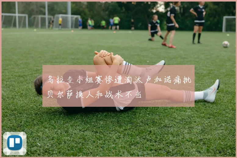 乌拉圭小组赛惨遭淘汰卢加诺痛批贝尔萨换人和战术不当