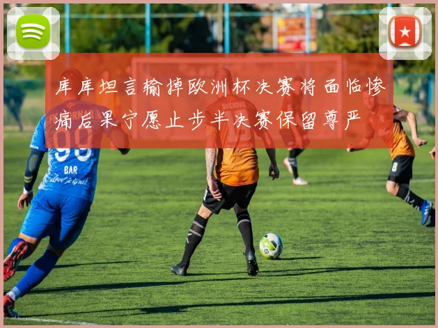 库库坦言输掉欧洲杯决赛将面临惨痛后果宁愿止步半决赛保留尊严