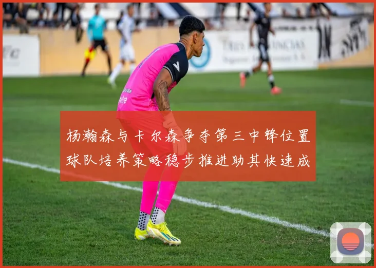 杨瀚森与卡尔森争夺第三中锋位置球队培养策略稳步推进助其快速成长